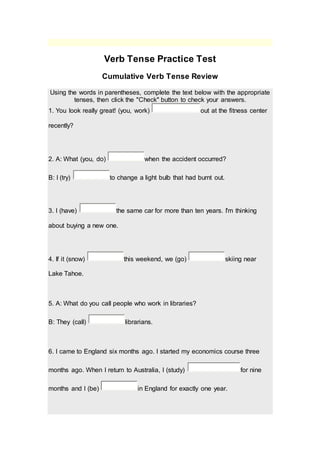 Verb Tense Practice Test
Cumulative Verb Tense Review
Using the words in parentheses, complete the text below with the appropriate
tenses, then click the "Check" button to check your answers.
1. You look really great! (you, work) out at the fitness center
recently?
2. A: What (you, do) when the accident occurred?
B: I (try) to change a light bulb that had burnt out.
3. I (have) the same car for more than ten years. I'm thinking
about buying a new one.
4. If it (snow) this weekend, we (go) skiing near
Lake Tahoe.
5. A: What do you call people who work in libraries?
B: They (call) librarians.
6. I came to England six months ago. I started my economics course three
months ago. When I return to Australia, I (study) for nine
months and I (be) in England for exactly one year.
 