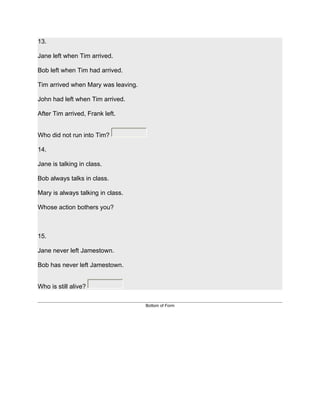 13.

Jane left when Tim arrived.

Bob left when Tim had arrived.

Tim arrived when Mary was leaving.

John had left when Tim arrived.

After Tim arrived, Frank left.


Who did not run into Tim?

14.

Jane is talking in class.

Bob always talks in class.

Mary is always talking in class.

Whose action bothers you?



15.

Jane never left Jamestown.

Bob has never left Jamestown.


Who is still alive?

                                     Bottom of Form
 