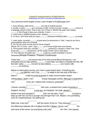 Copyright © Language Dynamics, All Rights Reserved.
                           Englishpage.com Home | Advertise at Englishpage.com

Your personal online English school. Learn English at Englishpage.com!

1. Every Monday, Sally (drive) …………her kids to football practice.
2. Usually, I (work) ………..as a secretary at ABT, but this summer I (study) …………French at
a language school in Paris. That is why I am in Paris.3. Shhhhh! Be quiet! John (sleep)
……….4. Don't forget to take your umbrella. It (rain)………………….
5. I hate living in Seattle because it (rain, always)…………………..
6. I'm sorry I can't hear what you (say) ………….because everybody (talk) …………..so loudly.

7. Justin (write, currently) ………..a book about his adventures in Tibet. I hope he can find a
good publisher when he is finished.
8. Jim: Do you want to come over for dinner tonight?
Denise: Oh, I'm sorry, I can't. I (go) ………..to a movie tonight with some friends.
9. The business cards (be, normally ) ……………printed by a company in New York. Their
prices (be) ………….inexpensive, yet the quality of their work is quite good.
10. This delicious chocolate (be) ………….made by a small chocolatier in Zurich,
SwitzerlandSimple Present / Present Continuous

Today (be) …………..the second day of my trek around Mount Annapurna. I am
exhausted and my legs (shake)…………..; I just hope I am able to complete the trek. My
feet (kill, really) …………me and my toes (bleed)……………, but I (want, still)
…………..to continue.

Nepal is a fascinating country, but I have a great deal to learn. Everything (be)
……………..so different, and I (try) ………….to adapt to the new way of life here. I
(learn)             a little bit of the language to make communication easier;
unfortunately, I (learn, not)                foreign languages quickly. Although I (understand,
not)                    much yet, I believe that I (improve, gradually)                    .

I (travel, currently)                      with Liam, a student from Leeds University in
England. He (be)                  a nice guy, but impatient. He (walk, always)
ahead of me and (complain)              that I am too slow. I (do)        my best to
keep up with him, but he is younger and stronger than I am. Maybe, I am just feeling
sorry for myself because I am getting old.

Right now, Liam (sit)                 with the owner of the inn. They (discuss)
the differences between life in England and life in Nepal. I (know, not)                 the
real name of the owner, but everybody (call, just)                     him Tam. Tam (speak)
 