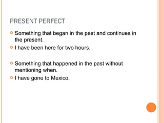 PRESENT PERFECT Something that began in the past and continues in the present. I have been here for two hours. Something that happened in the past without mentioning when. I have gone to Mexico. 