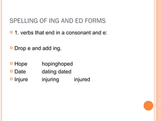 SPELLING OF ING AND ED FORMS 1. verbs that end in a consonant and e: Drop e and add ing. Hope hoping hoped Date dating dated Injure injuring injured 