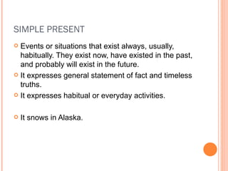 SIMPLE PRESENT Events or situations that exist always, usually, habitually. They exist now, have existed in the past, and probably will exist in the future. It expresses general statement of fact and timeless truths. It expresses habitual or everyday activities. It snows in Alaska. 