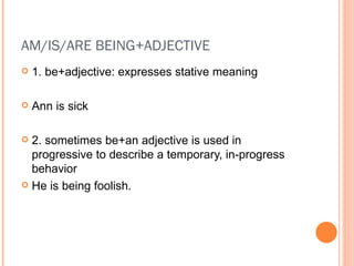 AM/IS/ARE BEING+ADJECTIVE 1. be+adjective: expresses stative meaning Ann is sick 2. sometimes be+an adjective is used in progressive to describe a temporary, in-progress behavior He is being foolish. 