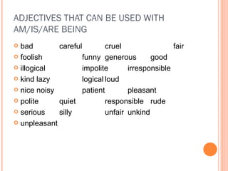 ADJECTIVES THAT CAN BE USED WITH AM/IS/ARE BEING bad careful cruel fair foolish funny generous good illogical impolite irresponsible kind lazy logical loud nice noisy patient pleasant polite quiet responsible rude serious silly unfair unkind unpleasant 