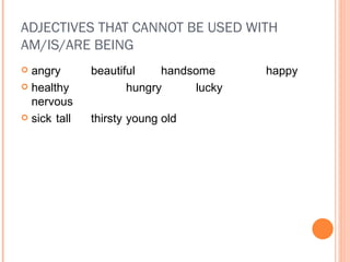 ADJECTIVES THAT CANNOT BE USED WITH AM/IS/ARE BEING angry beautiful handsome happy healthy hungry lucky nervous sick tall thirsty young old 