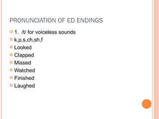PRONUNCIATION OF ED ENDINGS 1.  /t/ for voiceless sounds k,p,s,ch,sh,f Looked Clapped Missed Watched Finished Laughed 