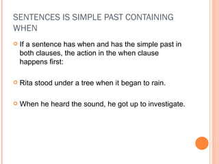 SENTENCES IS SIMPLE PAST CONTAINING WHEN If a sentence has when and has the simple past in both clauses, the action in the when clause happens first: Rita stood under a tree when it began to rain. When he heard the sound, he got up to investigate. 