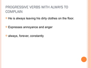 PROGRESSIVE VERBS WITH ALWAYS TO COMPLAIN He is always leaving his dirty clothes on the floor. Expresses annoyance and anger always, forever, constantly 