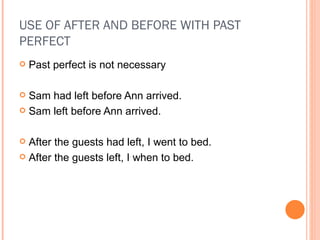 USE OF AFTER AND BEFORE WITH PAST PERFECT Past perfect is not necessary Sam had left before Ann arrived. Sam left before Ann arrived. After the guests had left, I went to bed. After the guests left, I when to bed. 