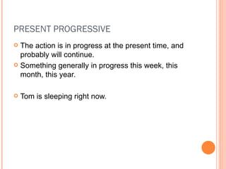 PRESENT PROGRESSIVE The action is in progress at the present time, and probably will continue. Something generally in progress this week, this month, this year. Tom is sleeping right now. 