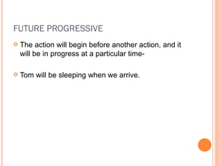 FUTURE PROGRESSIVE The action will begin before another action, and it will be in progress at a particular time- Tom will be sleeping when we arrive. 