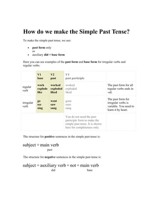 How do we make the Simple Past Tense?
To make the simple past tense, we use:

    •     past form only
          or
    •     auxiliary did + base form

Here you can see examples of the past form and base form for irregular verbs and
regular verbs:

             V1         V2            V3
             base       past          past participle

             work    worked           worked                           The past form for all
regular
             explode exploded         exploded                         regular verbs ends in
verb
             like    liked            liked                            -ed.

                                                                       The past form for
             go         went          gone
irregular                                                              irregular verbs is
             see        saw           seen
verb                                                                   variable. You need to
             sing       sang          sung
                                                                       learn it by heart.

                                      You do not need the past
                                      participle form to make the
                                      simple past tense. It is shown
                                      here for completeness only.

The structure for positive sentences in the simple past tense is:

subject + main verb
                     past

The structure for negative sentences in the simple past tense is:

subject + auxiliary verb + not + main verb
                        did                             base
 