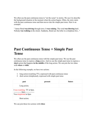 We often use the past continuous tense to "set the scene" in stories. We use it to describe
the background situation at the moment when the action begins. Often, the story starts
with the past continuous tense and then moves into the simple past tense. Here is an
example:

" James Bond was driving through town. It was raining. The wind was blowing hard.
Nobody was walking in the streets. Suddenly, Bond saw the killer in a telephone box..."




Past Continuous Tense + Simple Past
Tense
We often use the past continuous tense with the simple past tense. We use the past
continuous tense to express a long action. And we use the simple past tense to express a
short action that happens in the middle of the long action. We can join the two ideas
with when or while.

In the following example, we have two actions:

    1. long action (watching TV), expressed with past continuous tense
    2. short action (telephoned), expressed with simple past tense

             past                        present                          future

        Long action.

I was watching TV at 8pm.
-------------8pm---------------
You telephoned at 8pm

        Short action.

We can join these two actions with when:
 