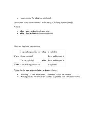 •    I was watching TV when you telephoned.

(Notice that "when you telephoned" is also a way of defining the time [8pm].)

We use:

   •    when + short action (simple past tense)
   •    while + long action (past continuous tense)




There are four basic combinations:

          I was walking past the car   when    it exploded.

When      the car exploded                     I was walking past it.

          The car exploded             while   I was walking past it.

While     I was walking past the car           it exploded.

Notice that the long action and short action are relative.

   •    "Watching TV" took a few hours. "Telephoned" took a few seconds.
   •    "Walking past the car" took a few seconds. "Exploded" took a few milliseconds.
 