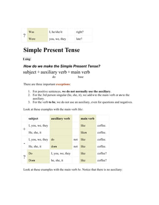 Was                I, he/she/it         right?
?
    Were               you, we, they        late?


Simple Present Tense
I sing

How do we make the Simple Present Tense?
subject + auxiliary verb + main verb
                         do                  base

There are three important exceptions:

    1. For positive sentences, we do not normally use the auxiliary.
    2. For the 3rd person singular (he, she, it), we add s to the main verb or es to the
       auxiliary.
    3. For the verb to be, we do not use an auxiliary, even for questions and negatives.

Look at these examples with the main verb like:

    subject             auxiliary verb         main verb

    I, you, we, they                           like        coffee.
+
    He, she, it                                likes       coffee.

    I, you, we, they do                    not like        coffee.
-
    He, she, it         does               not like        coffee.

    Do                  I, you, we, they       like        coffee?
?
    Does                he, she, it            like        coffee?

Look at these examples with the main verb be. Notice that there is no auxiliary:
 