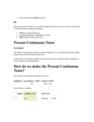 •   Who do you think will get the job?

Be

When the main verb is be, we can use the simple future tense even if we have a firm plan
or decision before speaking. Examples:

     •   I'll be in London tomorrow.
     •   I'm going shopping. I won't be very long.
     •   Will you be at work tomorrow?


Present Continuous Tense
I am singing

We often use the present continuous tense in English. It is very different from the simple
present tense, both in structure and in use.

In this lesson we look the structure and use of the present continuous tense, follwed by a
quiz to check your understanding:


How do we make the Present Continuous
Tense?
The structure of the present continuous tense is:

subject + auxiliary verb + main verb
                        be               base + ing

Look at these examples:

     subject   auxiliary verb         main verb

+    I         am                     speaking       to you.
 
