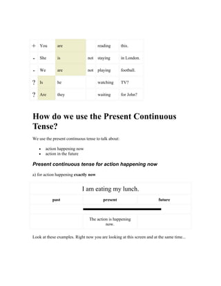 +   You        are                    reading        this.


-   She        is               not   staying        in London.


-   We         are              not   playing        football.


?   Is         he                     watching       TV?


?   Are        they                   waiting        for John?




How do we use the Present Continuous
Tense?
We use the present continuous tense to talk about:

    •    action happening now
    •    action in the future

Present continuous tense for action happening now

a) for action happening exactly now


                            I am eating my lunch.
            past                         present                        future



                                The action is happening
                                         now.

Look at these examples. Right now you are looking at this screen and at the same time...
 