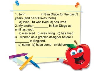 1. John ________ in San Diego for the past 3
years (and he still lives there).
    a) lived b) was lived c) has lived
2. My brother ________ in San Diego up
until last year.
   a) was lived b) was living c) has lived
3. I worked as a graphic designer before I
________ to England.
   a) came b) have come c) did come
 