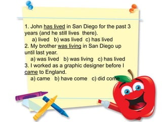 1. John has lived in San Diego for the past 3
years (and he still lives there).
    a) lived b) was lived c) has lived
2. My brother was living in San Diego up
until last year.
   a) was lived b) was living c) has lived
3. I worked as a graphic designer before I
came to England.
   a) came b) have come c) did come
 