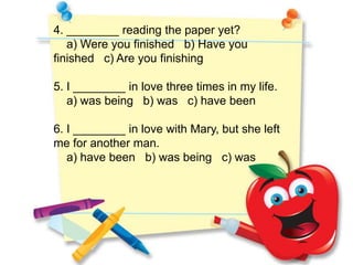 4. ________ reading the paper yet?
   a) Were you finished b) Have you
finished c) Are you finishing

5. I ________ in love three times in my life.
   a) was being b) was c) have been

6. I ________ in love with Mary, but she left
me for another man.
   a) have been b) was being c) was
 