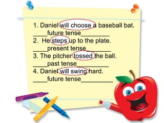 1. Daniel will choose a baseball bat.
____future tense________
2. He steps up to the plate.
____present tense_______
3. The pitcher tossed the ball.
____past tense_________
4. Daniel will swing hard.
____future tense_________
 