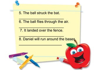 5. The ball struck the bat.
______________________
6. The ball flies through the air.
______________________
7. It landed over the fence.
______________________
8. Daniel will run around the bases.
_____________________
 