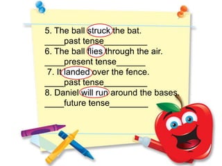 5. The ball struck the bat.
____past tense_________
6. The ball flies through the air.
____present tense______
7. It landed over the fence.
____past tense_________
8. Daniel will run around the bases.
____future tense________
 