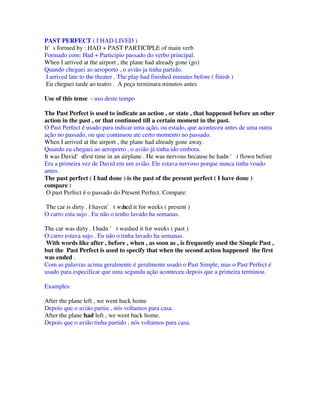 PAST PERFECT ( I HAD LIVED )
It's formed by : HAD + PAST PARTICIPLE of main verb
Formado com: Had + Participio passado do verbo principal.
When I arrived at the airport , the plane had already gone (go)
Quando cheguei ao aeroporto , o avião ja tinha partido.
 I arrived late to the theater . The play had finished minutes before ( finish )
 Eu cheguei tarde ao teatro . A peça terminara minutos antes

Use of this tense - uso deste tempo

The Past Perfect is used to indicate an action , or state , that happened before an other
action in the past , or that continued till a certain moment in the past.
O Past Perfect é usado para indicar uma ação, ou estado, que aconteceu antes de uma outra
ação no passado, ou que continuou ate certo momento no passado.
When I arrived at the airport , the plane had already gone away.
Quando eu cheguei ao aeroporto , o avião já tinha ido embora.
It was David'sfirst time in an airplane . He was nervous because he hadn ' t flown before
Era a primeira vez de David em um avião. Ele estava nervoso porque nunca tinha voado
antes.
The past perfect ( I had done ) is the past of the present perfect ( I have done )
compare :
 O past Perfect é o passado do Present Perfect. Compare:

The car is dirty . I haven' t was it for weeks ( present )
                                hed
O carro esta sujo . Eu não o tenho lavado ha semanas.

The car was dirty . I hadn ' t washed it for weeks ( past )
O carro estava sujo . Eu não o tinha lavado ha semanas.
 With words like after , before , when , as soon as , is frequently used the Simple Past ,
but the Past Perfect is used to specify that when the second action happened the first
was ended .
Com as palavras acima geralmente é geralmente usado o Past Simple, mas o Past Perfect é
usado para especificar que uma segunda ação aconteceu depois que a primeira terminou.

Examples:

After the plane left , we went back home
Depois que o avião partiu , nós voltamos para casa.
After the plane had left , we went back home.
Depois que o avião tinha partido , nós voltamos para casa.
 