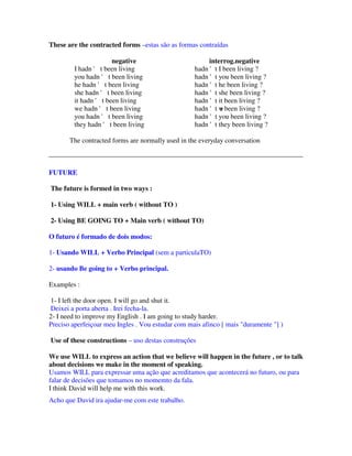 These are the contracted forms –estas são as formas contraídas

                       negative                         interrog.negative
         I hadn ' t been living                    hadn 't I been living ?
         you hadn ' t been living                  hadn 't you been living ?
         he hadn ' t been living                   hadn 't he been living ?
         she hadn ' t been living                  hadn 't she been living ?
         it hadn ' t been living                   hadn 't it been living ?
         we hadn ' t been living                   hadn 't w been living ?
                                                            e
         you hadn ' t been living                  hadn 't you been living ?
         they hadn ' t been living                 hadn 't they been living ?

       The contracted forms are normally used in the everyday conversation



FUTURE

The future is formed in two ways :

1- Using WILL + main verb ( without TO )

2- Using BE GOING TO + Main verb ( without TO)

O futuro é formado de dois modos:

1- Usando WILL + Verbo Principal (sem a particulaTO)

2- usando Be going to + Verbo principal.

Examples :

 1- I left the door open. I will go and shut it.
 Deixei a porta aberta . Irei fecha-la.
2- I need to improve my English . I am going to study harder.
Preciso aperfeiçoar meu Ingles . Vou estudar com mais afinco [ mais "duramente "] )

Use of these constructions – uso destas construções

We use WILL to express an action that we believe will happen in the future , or to talk
about decisions we make in the moment of speaking.
Usamos WILL para expressar uma ação que acreditamos que acontecerá no futuro, ou para
falar de decisões que tomamos no momemto da fala.
I think David will help me with this work.
Acho que David ira ajudar-me com este trabalho.
 