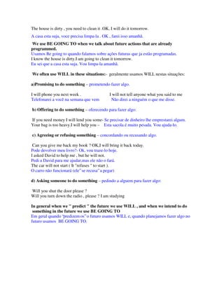 The house is dirty , you need to clean it .OK, I will do it tomorrow.
A casa esta suja, voce precisa limpa-la . OK , farei isso amanhã.
 We use BE GOING TO when we talk about future actions that are already
programmed.
Usamos Be going to quando falamos sobre ações futuras que ja estão programadas.
I know the house is dirty.I am going to clean it tomorrow.
Eu sei que a casa esta suja. Vou limpa-la amanhã.

We often use WILL in these situations:- geralmente usamos WILL nestas situações:

a)Promising to do something – prometendo fazer algo.

I will phone you next week .                  I will not tell anyone what you said to me
Telefonarei a você na semana que vem           Não direi a ninguém o que me disse.

b) Offering to do something – oferecendo para fazer algo:

If you need money I will lend you some- Se precisar de dinheiro lhe emprestarei algum.
Your bag is too heavy.I will help you – Esta sacola é muito pesada. Vou ajuda-lo.

c) Agreeing or refusing something – concordando ou recusando algo.

 Can you give me back my book ? OK,I will bring it back today.
Pode devolver meu livro?- Ok, vou traze-lo hoje.
I asked David to help me , but he will not.
Pedi a David para me ajudar,mas ele não o fará.
The car will not start ( It "refuses " to start ).
O carro não funcionará (ele” se recusa” a pegar)

d) Asking someone to do something – pedindo a alguem para fazer algo:

Will you shut the door please ?
Will you turn down the radio , please ? I am studying

In general when we " predict " the future we use WILL , and when we intend to do
 something in the future we use BE GOING TO
Em geral quando “predizem os” o futuro usamos WILL e, quando planejamos fazer algo no
futuro usamos BE GOING TO.
 