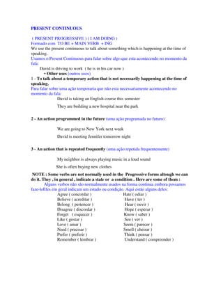 PRESENT CONTINUOUS

 ( PRESENT PROGRESSIVE ) ( I AM DOING )
Formado com TO BE + MAIN VERB + ING
We use the present continuous to talk about something which is happening at the time of
speaking.
Usamos o Present Continuous para falar sobre algo que esta acontecendo no momento da
fala:
      David is driving to work ( he is in his car now )
        • Other uses (outros usos)
1 - To talk about a temporary action that is not necessarily happening at the time of
speaking.
Para falar sobre uma ação temporaria que não esta necessariamente acontecendo no
momento da fala:
                David is taking an English course this semester
              They are building a new hospital near the park

2 - An action programmed in the future (uma ação programada no futuro)

              We are going to New York next week
              David is meeting Jennifer tomorrow night

3 - An action that is repeated frequently (uma ação repetida frequentemente)

              My neighbor is always playing music in a loud sound
              She is often buying new clothes
 NOTE : Some verbs are not normally used in the Progressive forms altough we can
do it. They , in general , indicate a state or a condition . Here are some of them :
        Alguns verbos não são normalmente usados na forma continua embora possamos
faze-loEles em geral indicam um estado ou condição. Aqui estão alguns deles:
                Agree ( concordar )                  Hate ( odiar )
                Believe ( acreditar )                 Have ( ter )
                Belong ( pertencer )                  Hear ( ouvir )
                Disagree ( discordar )                Hope ( esperar )
                Forget ( esquecer )                  Know ( saber )
                Like ( gostar )                       See ( ver )
                Love ( amar )                        Seem ( parecer )
                Need ( precisar )                    Smell ( cheirar )
                Prefer ( preferir )                  Think ( pensar )
                Remember ( lembrar )                  Understand ( compreender )
 