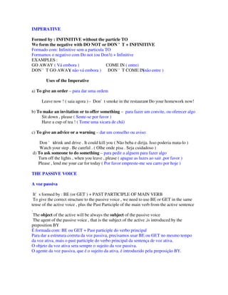 IMPERATIVE

Formed by : INFINITIVE without the particle TO
We form the negative with DO NOT or DON 'T + INFINITIVE
Formado com: Infinitive sem a particula TO
Formamos o negativo com Do not (ou Don’t) + Infinitive
EXAMPLES :
GO AWAY ( Vá embora )                   COME IN ( entre)
DON 'T GO AWAY não vá embora ) DON 'T COME IN
                    (                                    (não entre )

        Uses of the Imperative

a) To give an order – para dar uma ordem

     Leave now ! ( saia agora ) - Don't smoke in the restaurant Do your homework now!
                                                              -

b) To make an invitation or to offer something – para fazer um convite, ou oferecer algo
     Sit down , please ( Sente-se por favor )
     Have a cup of tea ! ( Tome uma xicara de chá)

c) To give an advice or a warning – dar um conselho ou aviso:

    Don ' tdrink and drive . It could kill you ( Não beba e dirija. Isso poderia mata-lo )
    Watch your step . Be careful . ( Olhe onde pisa . Seja cuidadoso )
d) To ask someone to do something – para pedir a alguem para fazer algo
   Turn off the lights , when you leave , please ( apague as luzes ao sair ,por favor )
   Please , lend me your car for today ( Por favor empreste-me seu carro por hoje )

THE PASSIVE VOICE

A voz passiva

  It's formed by : BE (or GET ) + PAST PARTICIPLE OF MAIN VERB
  To give the correct structure to the passive voice , we need to use BE or GET in the same
tense of the active voice , plus the Past Participle of the main verb from the active sentence
.
  The object of the active will be always the subject of the passive voice
  The agent of the passive voice , that is the subject of the active ,is introduced by the
preposition BY
É formada com: BE ou GET + Past participle do verbo principal
Para dar a estrutura correta da voz passiva, precisamos usar BE ou GET no mesmo tempo
da voz ativa, mais o past participle do verbo principal da sentença de voz ativa.
O objeto da voz ativa sera sempre o sujeito da voz passiva.
O agente da voz passiva, que é o sujeito da ativa, é introduzido pela preposição BY.
 