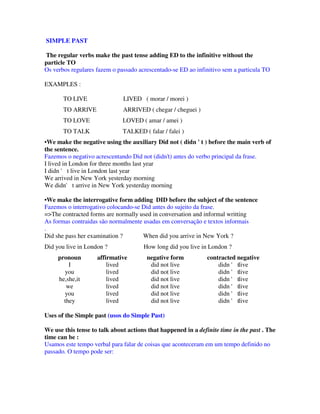 SIMPLE PAST

The regular verbs make the past tense adding ED to the infinitive without the
particle TO
Os verbos regulares fazem o passado acrescentado-se ED ao infinitivo sem a particula TO

EXAMPLES :

       TO LIVE                LIVED ( morar / morei )
       TO ARRIVE              ARRIVED ( chegar / cheguei )
       TO LOVE                LOVED ( amar / amei )
       TO TALK                TALKED ( falar / falei )
• We make the negative using the auxiliary Did not ( didn ' t ) before the main verb of
the sentence.
Fazemos o negativo acrescentando Did not (didn’t) antes do verbo principal da frase.
I lived in London for three months last year
I didn ' t live in London last year
We arrived in New York yesterday morning
We didn' t arrive in New York yesterday morning

•We make the interrogative form adding DID before the subject of the sentence
Fazemos o interrogativo colocando-se Did antes do sujeito da frase.
=>The contracted forms are normally used in conversation and informal writting
As formas contraidas são normalmente usadas em conversação e textos informais
.
Did she pass her examination ?       When did you arrive in New York ?
Did you live in London ?              How long did you live in London ?
     pronoun        affirmative        negative form           contracted negative
         I              lived           did not live               didn ' tlive
       you              lived           did not live               didn ' tlive
     he,she,it          lived           did not live               didn ' tlive
        we              lived           did not live               didn ' tlive
       you              lived           did not live               didn ' tlive
       they             lived           did not live               didn ' tlive

Uses of the Simple past (usos do Simple Past)

We use this tense to talk about actions that happened in a definite time in the past . The
time can be :
Usamos este tempo verbal para falar de coisas que aconteceram em um tempo definido no
passado. O tempo pode ser:
 