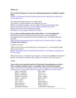•Other uses

We use the Past Progressive to say that something happened in the middle of another
thing :
Usamos o Past Progressive (past continuous) para dizer que alguma coisa aconteceu no
meio de outra coisa:

Tom broke the keyboard when he was typing a letter
Tom quebrou o teclado enquanto estava digitando uma carta.
When I saw Jennifer in the park , she was sitting on the grass and reading a book
Quando vi Jennifer no parque, ela estava sentada na grama lendo um livro.
I hurt my back while I was working in the garden
Machuquei as costas enquanto trabalhava no jardim.

• To say that one thing happened after another thing , we use the Simple Past
Para dizer que alguma coisa aconteceu depois de outra, usamos o Simple Past
Yesterday David was having dinner when the telephone rang . He stopped eating and
answered.
Ontem David estava jantando quando o telefone tocou. Ele parou de comer e atendeu.
• Compare these sentences :
Compare estas frases:
 When Tom arrived we were having dinner ( past progressive) -{ we had already started
before Tom arrived }
Quando Tom chegou estávamos jantando (past progressive)- já tínhamos começado antes
de Tom chegar)

When Tom arrived , we had dinner ( past simple ) - {Tom arrived and then we had dinner }
Quando Tom chegou nós jantamos (past simple) (Tom chegou e então nós jantamos)

NOTE :

 Some verbs are not normally used in the Progressive forms,although we can do it .
They , in general , indicate a state or a condition . Here are the most commons:
Alguns verbos não são normalmente usados nas formas Progressive (Continuous),embora
possamos faze-lo. Eles em geral indicam um estado ou condição. Eis os mais comuns:
       Agree ( concordar )                    Hate ( odiar )
       Believe ( acreditar )                   Have ( ter )
       Belong ( pertencer )                    Hear ( ouvir )
       Disagree ( discordar )                 Hope ( esperar )
       Forget ( esquecer )                    Know ( saber )
       Like ( gostar )                        See ( ver )
       Love ( amar )                          Seem ( parecer )
       Need ( precisar )                      Smell ( cheirar )
       Prefer ( preferir )                    Think ( pensar )
       Remember ( lembrar )                   Understand ( compreender )
 
