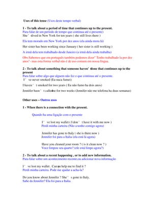 Uses of this tense (Usos deste tempo verbal)

1 - To talk about a period of time that continues up to the present.
Para falar de um período de tempo que continua até o presente)
She 'slived in New York for ten years ( she still lives there )
Ela tem morado em New York por dez anos (ela ainda mora lá)
Her sister has been working since January ( her sister is still working )
A irmã dela tem trabalhado desde Janeiro (a irmã dela ainda trabalha)
Obs:Sabemos que em português também podemos dizer" Tenho trabalhado la por dez
anos"- mas esta forma verbal não é de uso comum em nossa língua.

2 - To talk about something that someone haven't     done that continues up to the
present
Para falar sobre algo que alguem não fez e que continua até o presente.
 I ' ve never smoked (Eu nuca fumei)
I haven ' t smoked for two years ( Eu não fumo ha dois anos)
Jennifer hasn ' t called for two weeks (Jennifer não me telefona ha duas semanas)
                       me

Other uses – Outros usos

1 - When there is a connection with the present.

       Quando ha uma ligação com o presente

               I ' ve lost my wallet ( I don ' t have it with me now )
               Perdi minha carteira (Não a tenho comigo agora)

               Jennifer has gone to Italy ( she is there now )
               Jennifer foi para a Italia (ela está lá agora)

               Have you cleaned your room ? ( is it clean now ? )
               Voce limpou seu quarto? (ele está limpo agora?)

2 - To talk about a recent happening , or to add new information.
Para falar sobre um acontecimento recente,ou adicionar nova informação

I ' ve lost my wallet . Can ou help me to find it ?
                            y
Perdi minha carteira. Pode me ajudar a acha-la?

Do you know about Jennifer ? She ' s gone to Italy.
Sabe da Jennifer? Ela foi para a Italia.
 