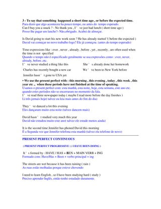 3 - To say that something happened a short time ago , or before the expected time.
Para dizer que algo aconteceu ha pouco tempo, ou antes do tempo esperado.
Can I buy you a snack ? - No thank you , I ' ve just had lunch ( short time ago )
Posso lhe pagar um lanche?- Não,obrigado. Acabei de almoçar.

Is David going to start his new work soon ? He has already started !( before the expected )
David vai começar no novo trabalho logo? Ele já começou. (antes do tempo esperado)

Time expressions like : ever , never , already , before , yet , recently , are often used when
the time is not specified
Quando o tempo não é especificado geralmente se usa expressões como : ever, never,
already, before..etc.
I ' ve never studied a thing like this            She ' s already done her homework
Charles has recently bought a new car             We ' ve been to New York before
Jennifer hasn ' t gone to USA yet
• We use the present perfect with : this morning , this evening , today , this week , this
year etc ., when these periods have not finished at the time of speaking.
Usamos o present perfect com: esta manhã, esta noite, hoje, esta semana, este ano etc.
quando estes períodos não se encerraram no momento da fala.
I ' ve read three newspaper today ( maybe I read more before the day finishes )
Li três jornais hoje( talvez eu leia mais antes do fim do dia)

They ' ve danced a lot this evening
Eles dançaram muito esta noite (talvez dancem mais)

David hasn ' t studied very much this year
David não estudou muito este ano( talvez ele estude menos ainda)

It is the second time Jennifer has phoned David this morning
É a Segunda vez que Jennifer telefona esta manhã (talvez ela telefone de novo)

PRESENT PERFECT CONTINUOUS

( PRESENT PERFECT PROGRESSIVE ) ( I HAVE BEEN DOING )

It 's formed by : HAVE / HAS + BEN + MAIN VERB + ING
                               E
Formado com: Have/Has + Been + verbo principal + ing

The streets are wet because it has been raining ( rain )
As ruas estão molhadas porque esteve chovendo

I need to learn English , so I have been studying hard ( study )
Preciso aprender Inglês, então tenho estudado duramente.
 