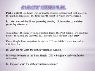 Past simple: It is a tense that is used to express actions that took place in
the past, regardless of the time over the past in which they occurred.

Ex: John washed the dishes yesterday evening. (John washed the dishes
yesterday afternoon).


To construct the negative and question forms the Past Simple, we need the
help of the auxiliary verb (to) do, this time with her last time, DID.

Form Simple Past Negative: Subject + DID not / didn 't + action verb +
infinitive Ins.

Ex: John did not wash the dishes yesterday evening.

Interrogative form of the Past Simple: DID + Subject + verb + infinitive
action ons.

Ex: Did John wash the dishes yesterday evening?
 