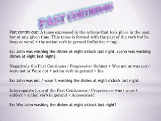 Past continuous: A tense expressed in the actions that took place in the past,
but at any given time. This tense is formed with the past of the verb (to) be
(was or were) + the action verb in gerund (infinitive +-ing).

Ex: John was washing the dishes at eight o'clock last night. (John was washing
dishes at eight last night).

Negatively the Past Continous / Progressive: Subject + Was not or was not /
were not or Were not + action verb in gerund + Ins.

Ex: John was not / wasn 't washing the dishes at eight o'clock last night.

Interrogative form of the Past Continuous / Progressive: was / were +
subject + action verb in gerund + Accessories?.

Ex: Was John washing the dishes at eight o'clock last night?
 
