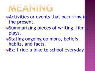 Activities

or events that occurring in
the present.
Summarizing pieces of writing, films,
plays.
Stating ongoing opinions, beliefs,
habits, and facts.
Ex: I ride a bike to school everyday.

 
