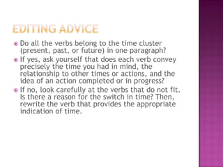 Do all the verbs belong to the time cluster
(present, past, or future) in one paragraph?
 If yes, ask yourself that does each verb convey
precisely the time you had in mind, the
relationship to other times or actions, and the
idea of an action completed or in progress?
 If no, look carefully at the verbs that do not fit.
Is there a reason for the switch in time? Then,
rewrite the verb that provides the appropriate
indication of time.


 