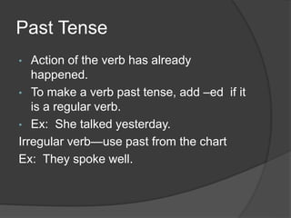 Past Tense
• Action of the verb has already
happened.
• To make a verb past tense, add –ed if it
is a regular verb.
• Ex: She talked yesterday.
Irregular verb—use past from the chart
Ex: They spoke well.
 