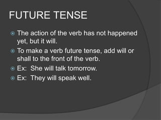 FUTURE TENSE
 The action of the verb has not happened
yet, but it will.
 To make a verb future tense, add will or
shall to the front of the verb.
 Ex: She will talk tomorrow.
 Ex: They will speak well.
 
