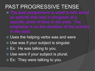 PAST PROGRESSIVE TENSE
 The past progressive is used to talk about
an activity that was in progress at a
specific point of time in the past. The
emphasis is on the duration of the activity
in the past.
 Uses the helping verbs was and were
 Use was if your subject is singular.
 Ex: He was talking to you.
 Use were if your subject is plural.
 Ex: They were talking to you.
 