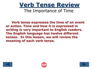 Verb Tense Review
The Importance of Time
Verb tense expresses the time of an event
or action. Time and how it is expressed in
writing is very important to English readers.
The English language has twelve different
tenses. In this lesson, we will review the
meaning of each verb tense.
 