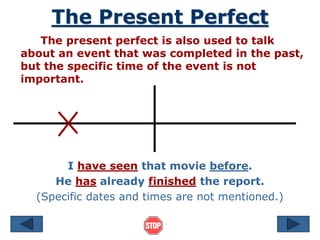 The Present Perfect
The present perfect is also used to talk
about an event that was completed in the past,
but the specific time of the event is not
important.
I have seen that movie before.
He has already finished the report.
(Specific dates and times are not mentioned.)
 