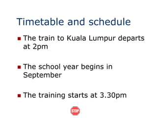 Timetable and schedule
 The train to Kuala Lumpur departs
at 2pm
 The school year begins in
September
 The training starts at 3.30pm
 