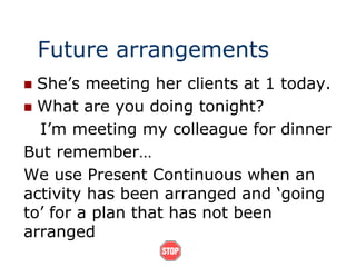 Future arrangements
 She’s meeting her clients at 1 today.
 What are you doing tonight?
I’m meeting my colleague for dinner
But remember…
We use Present Continuous when an
activity has been arranged and ‘going
to’ for a plan that has not been
arranged
 