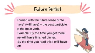 Formed with the future tense of "to
have" (will have) + the past participle
of the main verb.
Example: By the time you get there,
we will have finished dinner.
By the time you read this I will have
left.
Future Perfect
 
