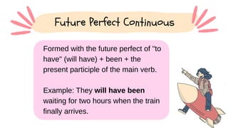 Formed with the future perfect of "to
have" (will have) + been + the
present participle of the main verb.
Example: They will have been
waiting for two hours when the train
finally arrives.
Future Perfect Continuous
 