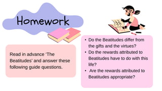 Homework
• Do the Beatitudes differ from
the gifts and the virtues?
• Do the rewards attributed to
Beatitudes have to do with this
life?
• Are the rewards attributed to
Beatitudes appropriate?
Read in advance ‘The
Beatitudes’ and answer these
following guide questions.
 